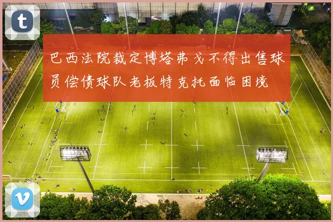 巴西法院裁定博塔弗戈不得出售球员偿债球队老板特克托面临困境