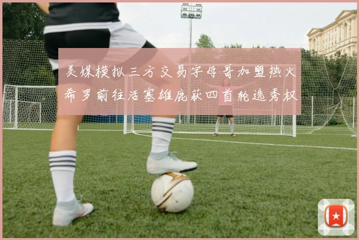 美媒模拟三方交易字母哥加盟热火希罗前往活塞雄鹿获四首轮选秀权与两次互换权