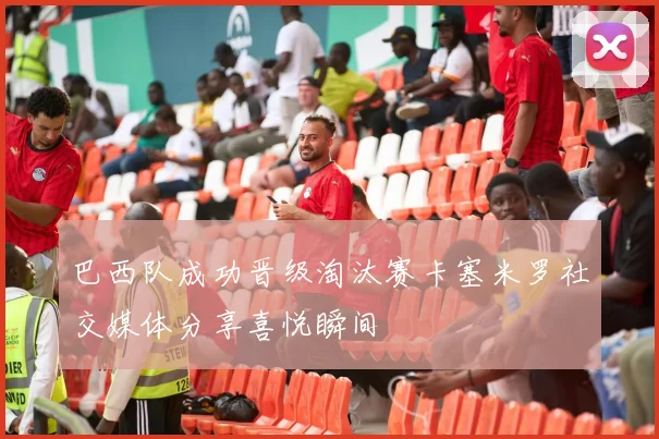 巴西队成功晋级淘汰赛卡塞米罗社交媒体分享喜悦瞬间