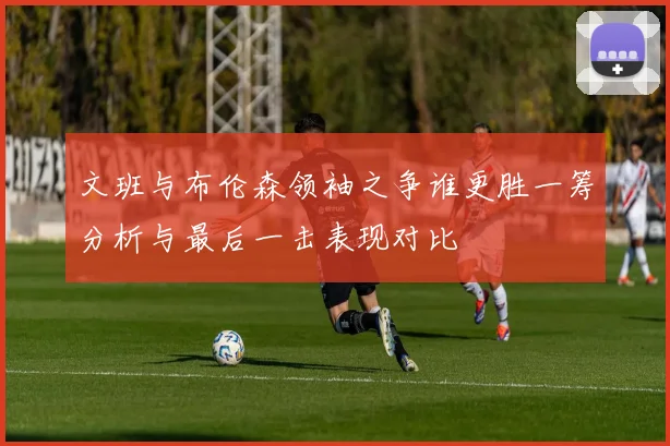 文班与布伦森领袖之争谁更胜一筹分析与最后一击表现对比