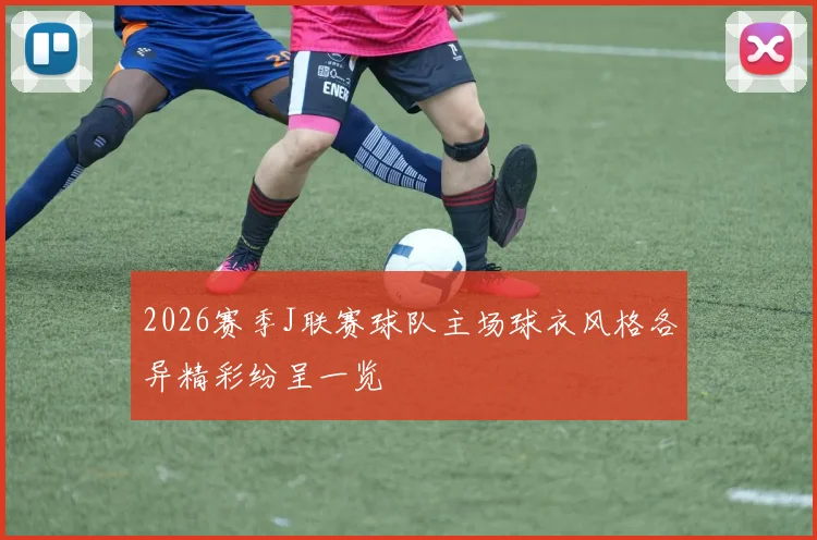 2026赛季J联赛球队主场球衣风格各异精彩纷呈一览