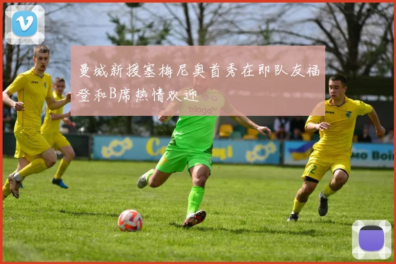 曼城新援塞梅尼奥首秀在即队友福登和B席热情欢迎
