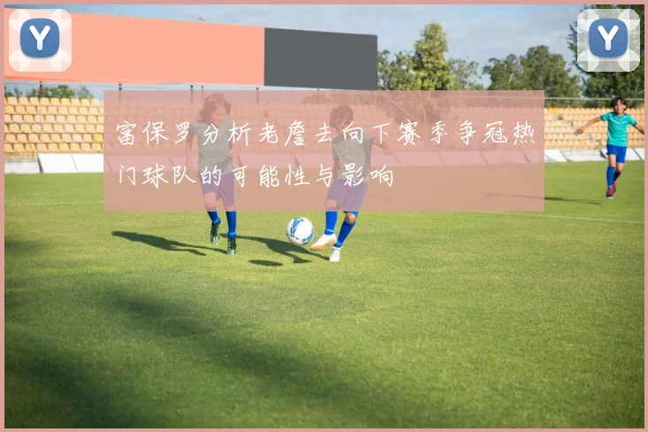 富保罗分析老詹去向下赛季争冠热门球队的可能性与影响