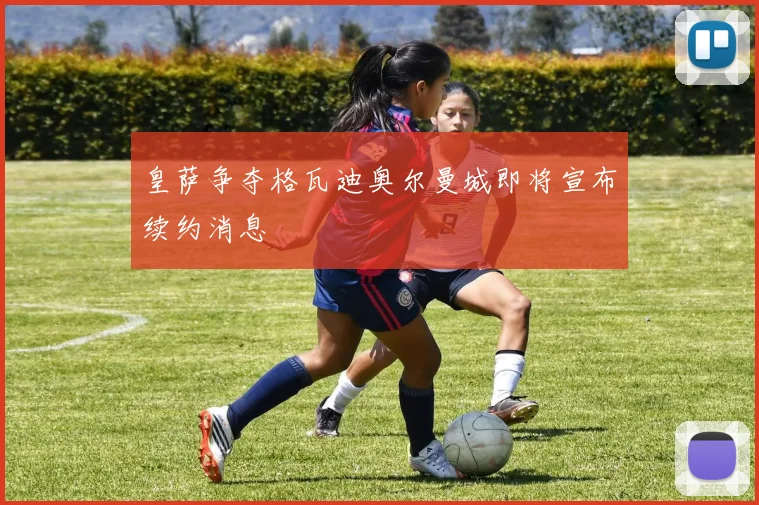 皇萨争夺格瓦迪奥尔曼城即将宣布续约消息