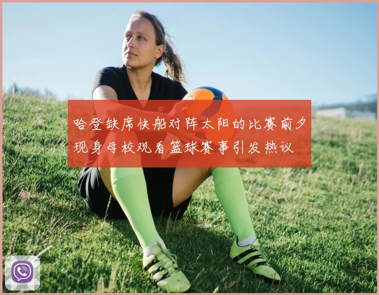哈登缺席快船对阵太阳的比赛前夕现身母校观看篮球赛事引发热议