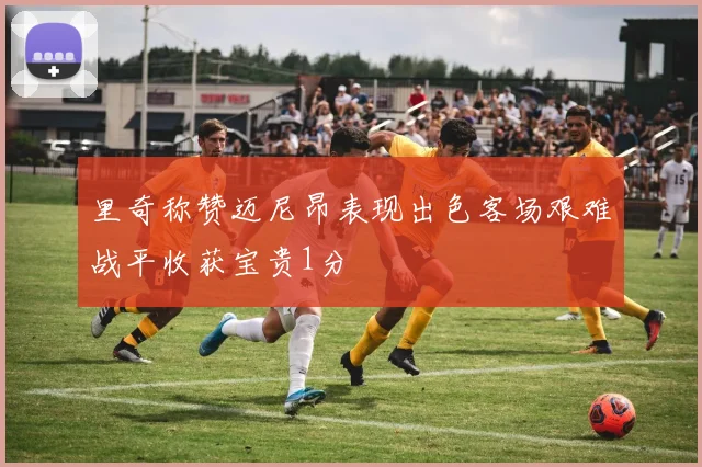 里奇称赞迈尼昂表现出色客场艰难战平收获宝贵1分