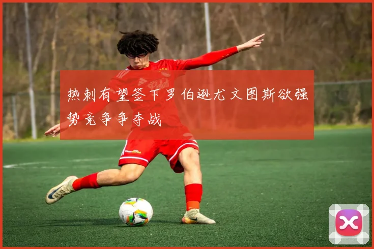 热刺有望签下罗伯逊尤文图斯欲强势竞争争夺战