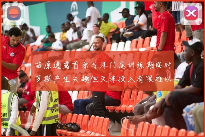 苗原透露首尔与津门虎训练期间对罗斯产生兴趣但天津投入有限难以引进