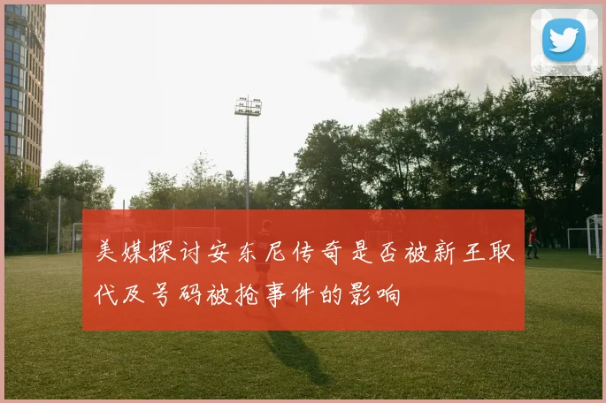 美媒探讨安东尼传奇是否被新王取代及号码被抢事件的影响