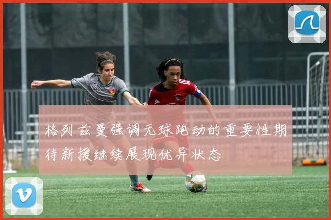 格列兹曼强调无球跑动的重要性期待新援继续展现优异状态