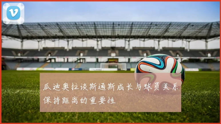瓜迪奥拉谈斯通斯成长与球员关系保持距离的重要性
