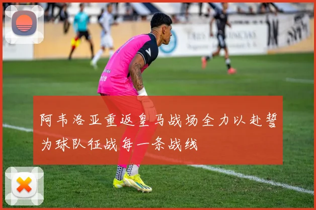 阿韦洛亚重返皇马战场全力以赴誓为球队征战每一条战线
