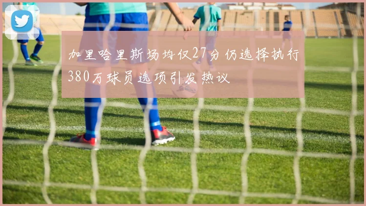 加里哈里斯场均仅27分仍选择执行380万球员选项引发热议