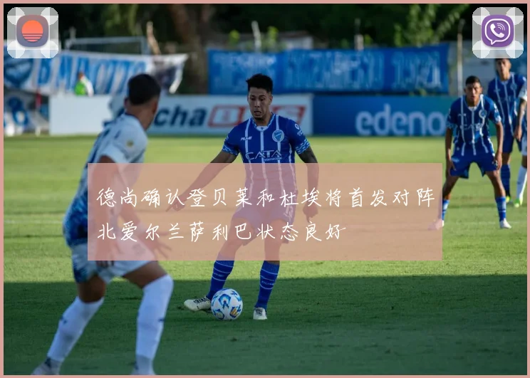 德尚确认登贝莱和杜埃将首发对阵北爱尔兰萨利巴状态良好