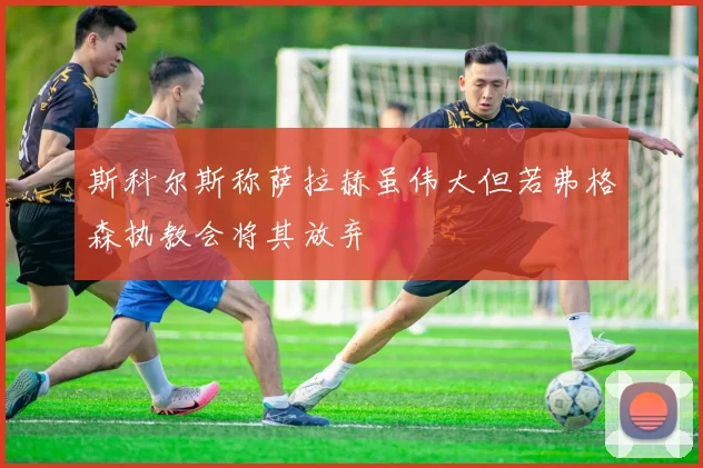 斯科尔斯称萨拉赫虽伟大但若弗格森执教会将其放弃