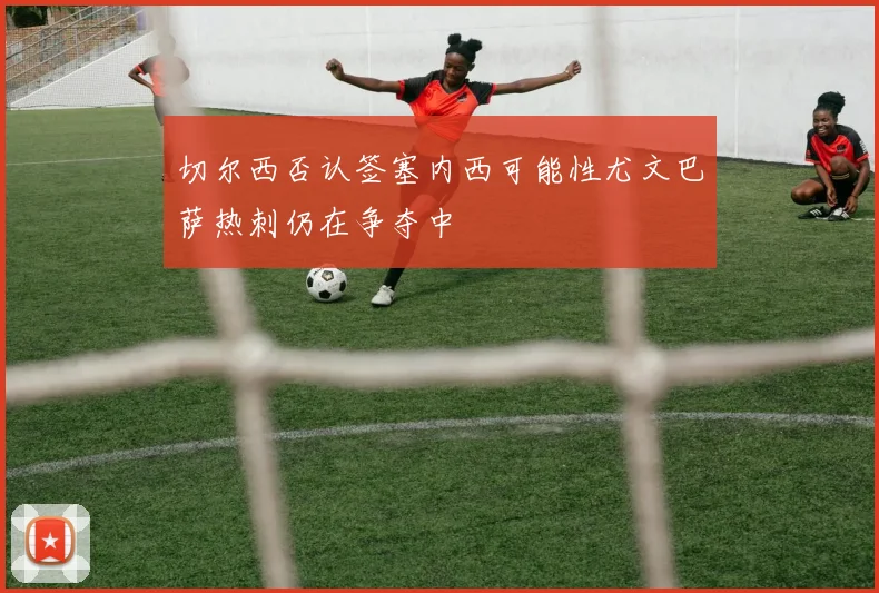 切尔西否认签塞内西可能性尤文巴萨热刺仍在争夺中