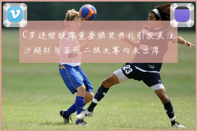 C罗连续缺席重要颁奖典礼引发关注沙超杯与亚冠二级决赛均未出席